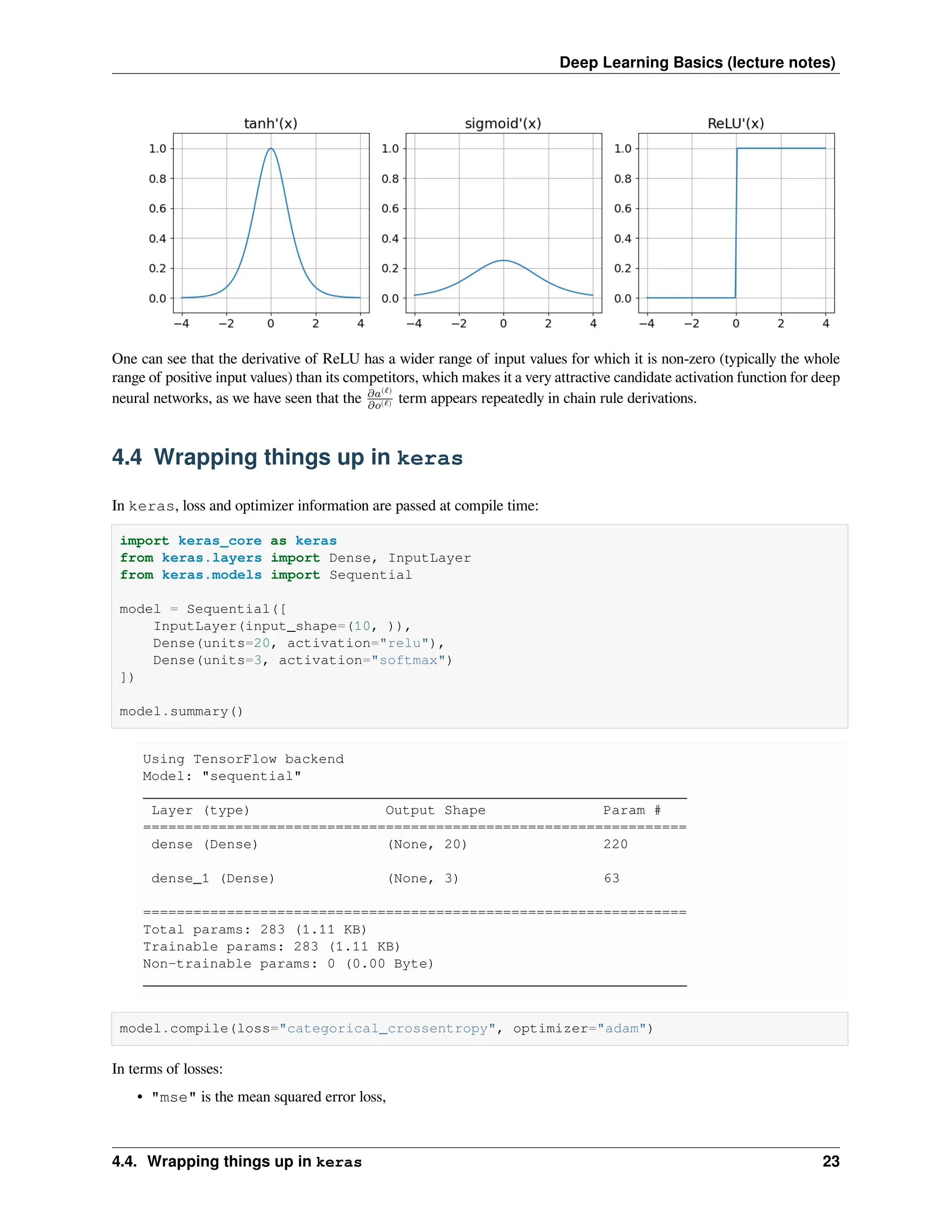 Deep Learning Basics (lecture notes) One can see that the derivative of ReLU has a wider range of input values for which it is non-zero (typically the whole range of positive input values) than its competitors, which makes it a very attractive candidate activation function for deep neural networks, as we have seen that the 𝜕𝑎(ℓ) 𝜕𝑜(ℓ) term appears repeatedly in chain rule derivations. 4.4 Wrapping things up in keras In keras, loss and optimizer information are passed at compile time: import keras_core as keras from keras.layers import Dense, InputLayer from keras.models import Sequential model = Sequential([ InputLayer(input_shape=(10, )), Dense(units=20, activation="relu"), Dense(units=3, activation="softmax") ]) model.summary() Using TensorFlow backend Model: "sequential" _________________________________________________________________ Layer (type) Output Shape Param # ================================================================= dense (Dense) (None, 20) 220 dense_1 (Dense) (None, 3) 63 ================================================================= Total params: 283 (1.11 KB) Trainable params: 283 (1.11 KB) Non-trainable params: 0 (0.00 Byte) _________________________________________________________________ model.compile(loss="categorical_crossentropy", optimizer="adam") In terms of losses: • "mse" is the mean squared error loss, 4.4. Wrapping things up in keras 23 