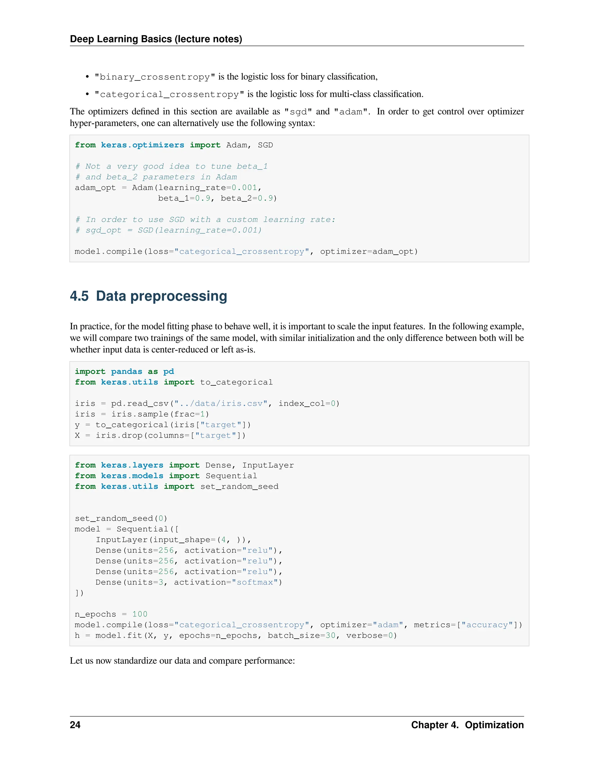 Deep Learning Basics (lecture notes) • "binary_crossentropy" is the logistic loss for binary classification, • "categorical_crossentropy" is the logistic loss for multi-class classification. The optimizers defined in this section are available as "sgd" and "adam". In order to get control over optimizer hyper-parameters, one can alternatively use the following syntax: from keras.optimizers import Adam, SGD # Not a very good idea to tune beta_1 # and beta_2 parameters in Adam adam_opt = Adam(learning_rate=0.001, beta_1=0.9, beta_2=0.9) # In order to use SGD with a custom learning rate: # sgd_opt = SGD(learning_rate=0.001) model.compile(loss="categorical_crossentropy", optimizer=adam_opt) 4.5 Data preprocessing In practice, for the model fitting phase to behave well, it is important to scale the input features. In the following example, we will compare two trainings of the same model, with similar initialization and the only difference between both will be whether input data is center-reduced or left as-is. import pandas as pd from keras.utils import to_categorical iris = pd.read_csv("../data/iris.csv", index_col=0) iris = iris.sample(frac=1) y = to_categorical(iris["target"]) X = iris.drop(columns=["target"]) from keras.layers import Dense, InputLayer from keras.models import Sequential from keras.utils import set_random_seed set_random_seed(0) model = Sequential([ InputLayer(input_shape=(4, )), Dense(units=256, activation="relu"), Dense(units=256, activation="relu"), Dense(units=256, activation="relu"), Dense(units=3, activation="softmax") ]) n_epochs = 100 model.compile(loss="categorical_crossentropy", optimizer="adam", metrics=["accuracy"]) h = model.fit(X, y, epochs=n_epochs, batch_size=30, verbose=0) Let us now standardize our data and compare performance: 24 Chapter 4. Optimization 