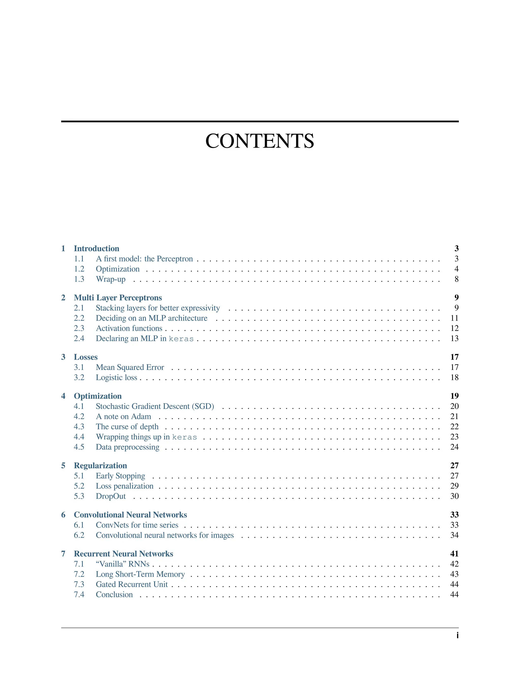 CONTENTS 1 Introduction 3 1.1 A first model: the Perceptron . . . . . . . . . . . . . . . . . . . . . . . . . . . . . . . . . . . . . . . 3 1.2 Optimization . . . . . . . . . . . . . . . . . . . . . . . . . . . . . . . . . . . . . . . . . . . . . . . 4 1.3 Wrap-up . . . . . . . . . . . . . . . . . . . . . . . . . . . . . . . . . . . . . . . . . . . . . . . . . 8 2 Multi Layer Perceptrons 9 2.1 Stacking layers for better expressivity . . . . . . . . . . . . . . . . . . . . . . . . . . . . . . . . . . 9 2.2 Deciding on an MLP architecture . . . . . . . . . . . . . . . . . . . . . . . . . . . . . . . . . . . . 11 2.3 Activation functions . . . . . . . . . . . . . . . . . . . . . . . . . . . . . . . . . . . . . . . . . . . . 12 2.4 Declaring an MLP in keras . . . . . . . . . . . . . . . . . . . . . . . . . . . . . . . . . . . . . . . 13 3 Losses 17 3.1 Mean Squared Error . . . . . . . . . . . . . . . . . . . . . . . . . . . . . . . . . . . . . . . . . . . 17 3.2 Logistic loss . . . . . . . . . . . . . . . . . . . . . . . . . . . . . . . . . . . . . . . . . . . . . . . . 18 4 Optimization 19 4.1 Stochastic Gradient Descent (SGD) . . . . . . . . . . . . . . . . . . . . . . . . . . . . . . . . . . . 20 4.2 A note on Adam . . . . . . . . . . . . . . . . . . . . . . . . . . . . . . . . . . . . . . . . . . . . . 21 4.3 The curse of depth . . . . . . . . . . . . . . . . . . . . . . . . . . . . . . . . . . . . . . . . . . . . 22 4.4 Wrapping things up in keras . . . . . . . . . . . . . . . . . . . . . . . . . . . . . . . . . . . . . . 23 4.5 Data preprocessing . . . . . . . . . . . . . . . . . . . . . . . . . . . . . . . . . . . . . . . . . . . . 24 5 Regularization 27 5.1 Early Stopping . . . . . . . . . . . . . . . . . . . . . . . . . . . . . . . . . . . . . . . . . . . . . . 27 5.2 Loss penalization . . . . . . . . . . . . . . . . . . . . . . . . . . . . . . . . . . . . . . . . . . . . . 29 5.3 DropOut . . . . . . . . . . . . . . . . . . . . . . . . . . . . . . . . . . . . . . . . . . . . . . . . . 30 6 Convolutional Neural Networks 33 6.1 ConvNets for time series . . . . . . . . . . . . . . . . . . . . . . . . . . . . . . . . . . . . . . . . . 33 6.2 Convolutional neural networks for images . . . . . . . . . . . . . . . . . . . . . . . . . . . . . . . . 34 7 Recurrent Neural Networks 41 7.1 “Vanilla” RNNs . . . . . . . . . . . . . . . . . . . . . . . . . . . . . . . . . . . . . . . . . . . . . . 42 7.2 Long Short-Term Memory . . . . . . . . . . . . . . . . . . . . . . . . . . . . . . . . . . . . . . . . 43 7.3 Gated Recurrent Unit . . . . . . . . . . . . . . . . . . . . . . . . . . . . . . . . . . . . . . . . . . . 44 7.4 Conclusion . . . . . . . . . . . . . . . . . . . . . . . . . . . . . . . . . . . . . . . . . . . . . . . . 44 i 