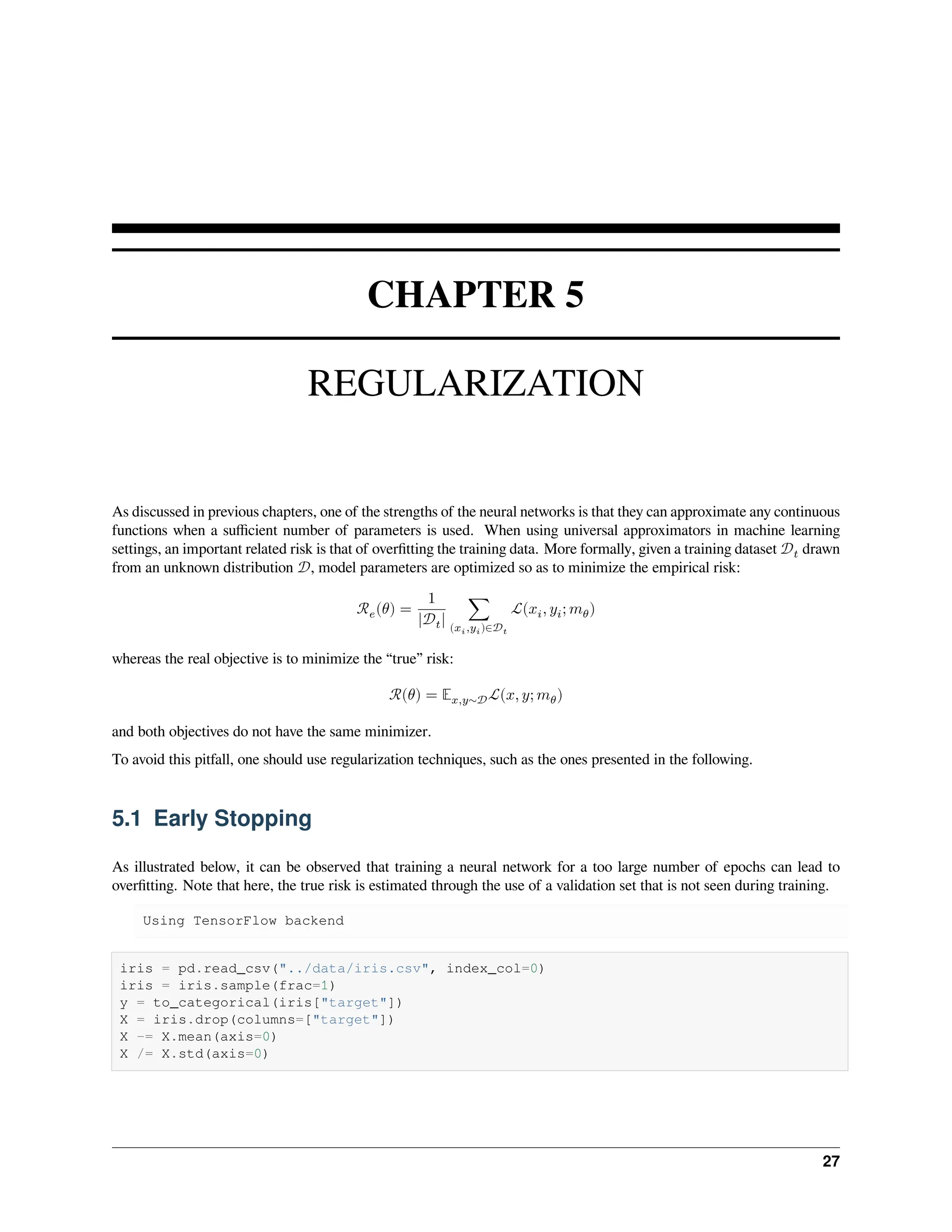 CHAPTER 5 REGULARIZATION As discussed in previous chapters, one of the strengths of the neural networks is that they can approximate any continuous functions when a sufficient number of parameters is used. When using universal approximators in machine learning settings, an important related risk is that of overfitting the training data. More formally, given a training dataset 𝒟𝑡 drawn from an unknown distribution 𝒟, model parameters are optimized so as to minimize the empirical risk: ℛ𝑒(𝜃) = 1 |𝒟𝑡| ∑ (𝑥𝑖,𝑦𝑖)∈𝒟𝑡 ℒ(𝑥𝑖, 𝑦𝑖; 𝑚𝜃) whereas the real objective is to minimize the “true” risk: ℛ(𝜃) = 𝔼𝑥,𝑦∼𝒟ℒ(𝑥, 𝑦; 𝑚𝜃) and both objectives do not have the same minimizer. To avoid this pitfall, one should use regularization techniques, such as the ones presented in the following. 5.1 Early Stopping As illustrated below, it can be observed that training a neural network for a too large number of epochs can lead to overfitting. Note that here, the true risk is estimated through the use of a validation set that is not seen during training. Using TensorFlow backend iris = pd.read_csv("../data/iris.csv", index_col=0) iris = iris.sample(frac=1) y = to_categorical(iris["target"]) X = iris.drop(columns=["target"]) X -= X.mean(axis=0) X /= X.std(axis=0) 27 