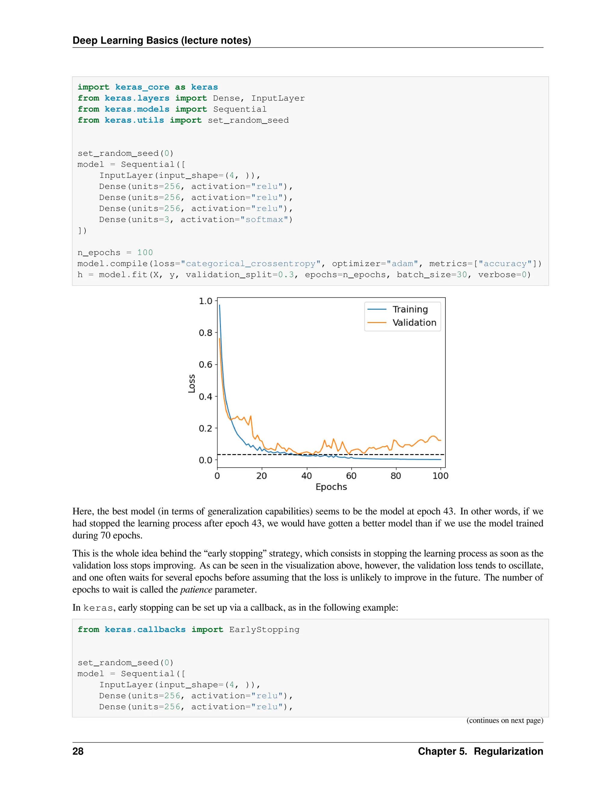 Deep Learning Basics (lecture notes) import keras_core as keras from keras.layers import Dense, InputLayer from keras.models import Sequential from keras.utils import set_random_seed set_random_seed(0) model = Sequential([ InputLayer(input_shape=(4, )), Dense(units=256, activation="relu"), Dense(units=256, activation="relu"), Dense(units=256, activation="relu"), Dense(units=3, activation="softmax") ]) n_epochs = 100 model.compile(loss="categorical_crossentropy", optimizer="adam", metrics=["accuracy"]) h = model.fit(X, y, validation_split=0.3, epochs=n_epochs, batch_size=30, verbose=0) Here, the best model (in terms of generalization capabilities) seems to be the model at epoch 43. In other words, if we had stopped the learning process after epoch 43, we would have gotten a better model than if we use the model trained during 70 epochs. This is the whole idea behind the “early stopping” strategy, which consists in stopping the learning process as soon as the validation loss stops improving. As can be seen in the visualization above, however, the validation loss tends to oscillate, and one often waits for several epochs before assuming that the loss is unlikely to improve in the future. The number of epochs to wait is called the patience parameter. In keras, early stopping can be set up via a callback, as in the following example: from keras.callbacks import EarlyStopping set_random_seed(0) model = Sequential([ InputLayer(input_shape=(4, )), Dense(units=256, activation="relu"), Dense(units=256, activation="relu"), (continues on next page) 28 Chapter 5. Regularization 