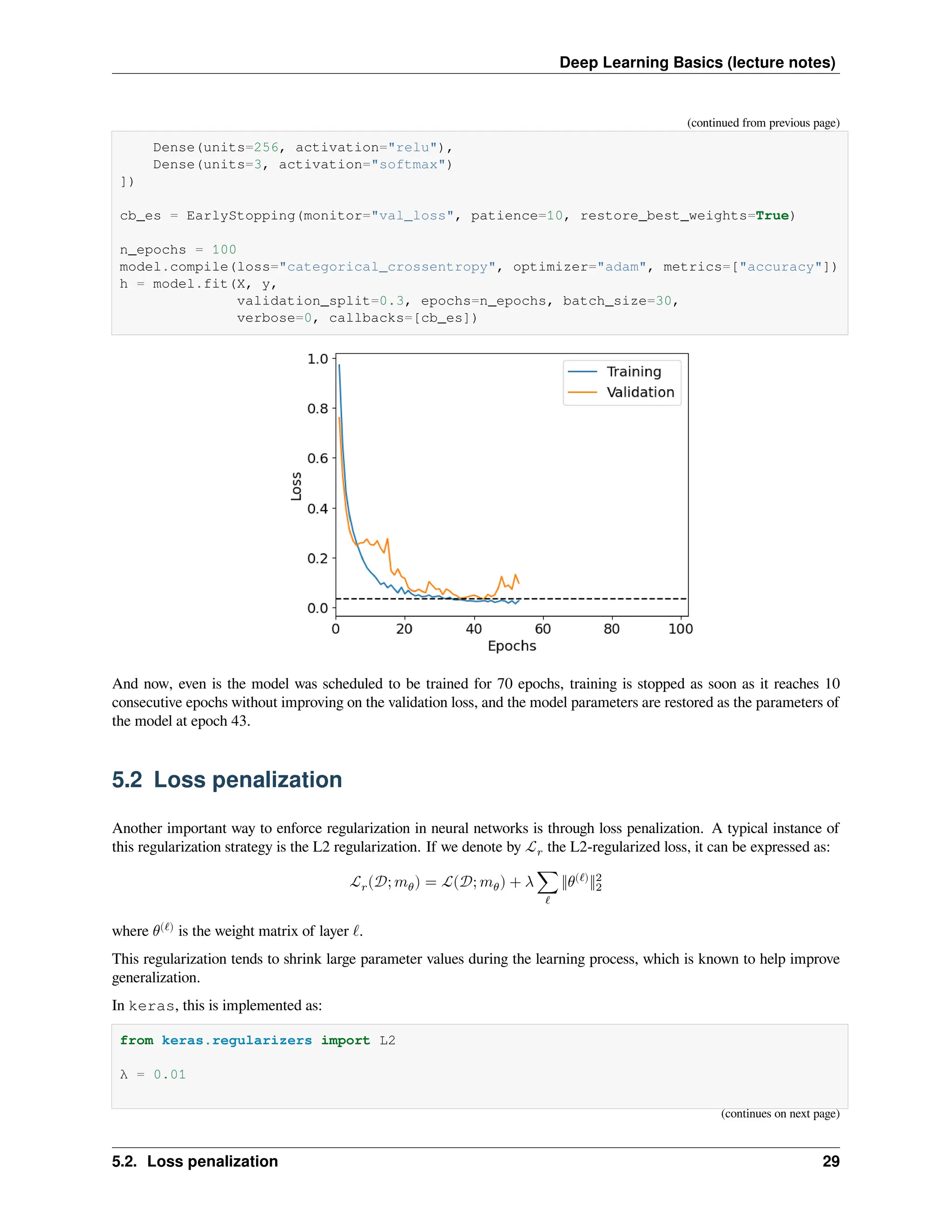 Deep Learning Basics (lecture notes) (continued from previous page) Dense(units=256, activation="relu"), Dense(units=3, activation="softmax") ]) cb_es = EarlyStopping(monitor="val_loss", patience=10, restore_best_weights=True) n_epochs = 100 model.compile(loss="categorical_crossentropy", optimizer="adam", metrics=["accuracy"]) h = model.fit(X, y, validation_split=0.3, epochs=n_epochs, batch_size=30, verbose=0, callbacks=[cb_es]) And now, even is the model was scheduled to be trained for 70 epochs, training is stopped as soon as it reaches 10 consecutive epochs without improving on the validation loss, and the model parameters are restored as the parameters of the model at epoch 43. 5.2 Loss penalization Another important way to enforce regularization in neural networks is through loss penalization. A typical instance of this regularization strategy is the L2 regularization. If we denote by ℒ𝑟 the L2-regularized loss, it can be expressed as: ℒ𝑟(𝒟; 𝑚𝜃) = ℒ(𝒟; 𝑚𝜃) + 𝜆 ∑ ℓ ‖𝜃(ℓ) ‖2 2 where 𝜃(ℓ) is the weight matrix of layer ℓ. This regularization tends to shrink large parameter values during the learning process, which is known to help improve generalization. In keras, this is implemented as: from keras.regularizers import L2 λ = 0.01 (continues on next page) 5.2. Loss penalization 29 