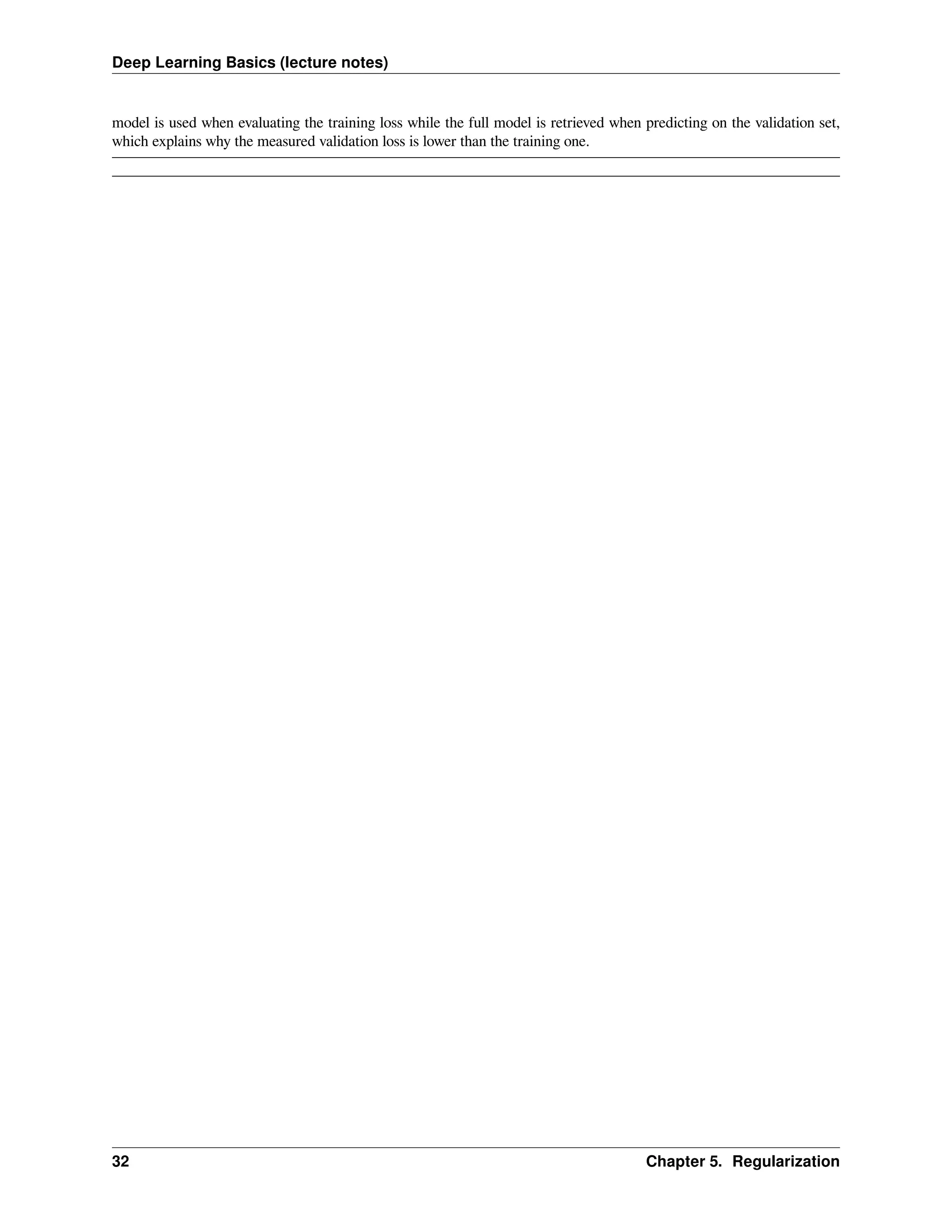Deep Learning Basics (lecture notes) model is used when evaluating the training loss while the full model is retrieved when predicting on the validation set, which explains why the measured validation loss is lower than the training one. 32 Chapter 5. Regularization 