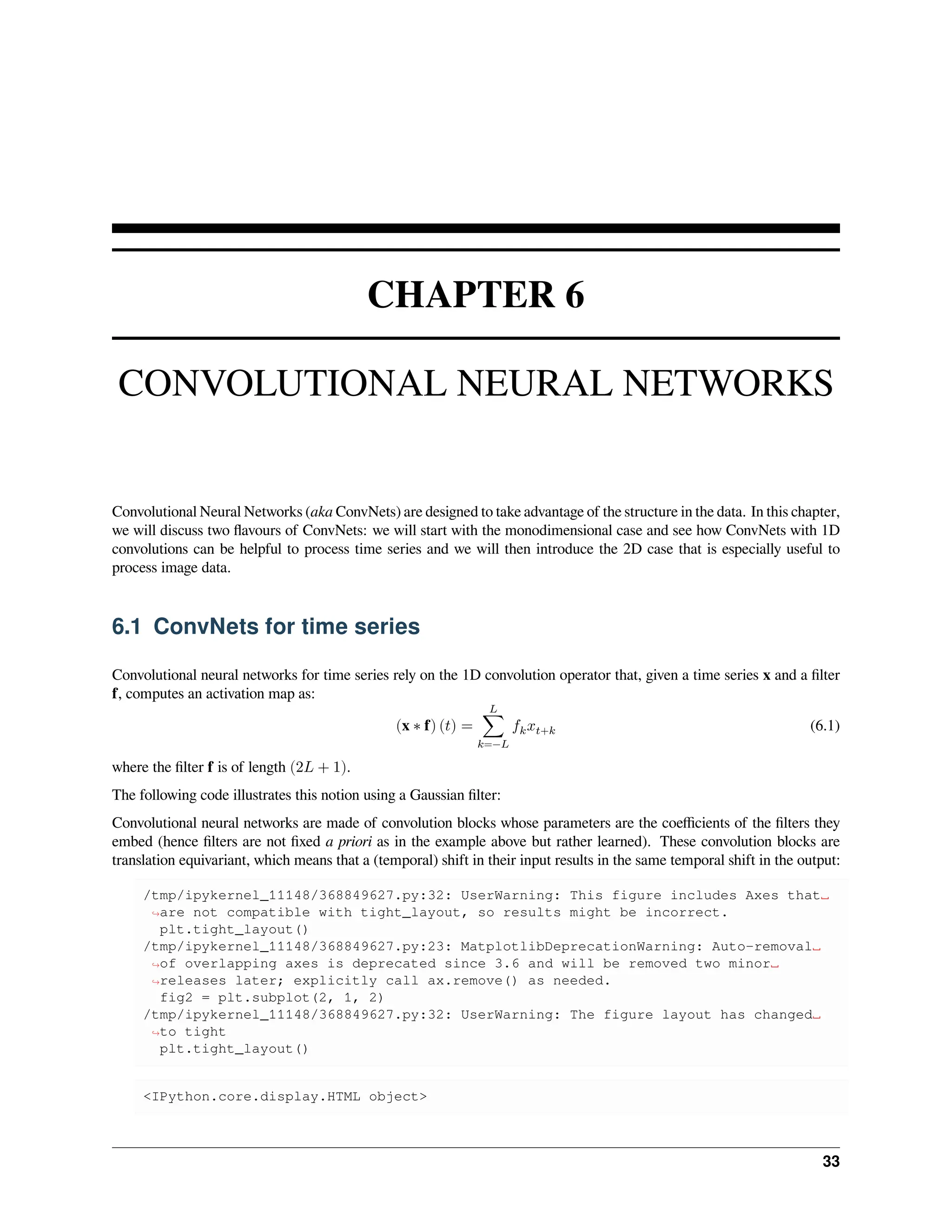 CHAPTER 6 CONVOLUTIONAL NEURAL NETWORKS Convolutional Neural Networks (aka ConvNets) are designed to take advantage of the structure in the data. In this chapter, we will discuss two flavours of ConvNets: we will start with the monodimensional case and see how ConvNets with 1D convolutions can be helpful to process time series and we will then introduce the 2D case that is especially useful to process image data. 6.1 ConvNets for time series Convolutional neural networks for time series rely on the 1D convolution operator that, given a time series x and a filter f, computes an activation map as: (x ∗ f) (𝑡) = 𝐿 ∑ 𝑘=−𝐿 𝑓𝑘𝑥𝑡+𝑘 (6.1) where the filter f is of length (2𝐿 + 1). The following code illustrates this notion using a Gaussian filter: Convolutional neural networks are made of convolution blocks whose parameters are the coefficients of the filters they embed (hence filters are not fixed a priori as in the example above but rather learned). These convolution blocks are translation equivariant, which means that a (temporal) shift in their input results in the same temporal shift in the output: /tmp/ipykernel_11148/368849627.py:32: UserWarning: This figure includes Axes that␣ ↪are not compatible with tight_layout, so results might be incorrect. plt.tight_layout() /tmp/ipykernel_11148/368849627.py:23: MatplotlibDeprecationWarning: Auto-removal␣ ↪of overlapping axes is deprecated since 3.6 and will be removed two minor␣ ↪releases later; explicitly call ax.remove() as needed. fig2 = plt.subplot(2, 1, 2) /tmp/ipykernel_11148/368849627.py:32: UserWarning: The figure layout has changed␣ ↪to tight plt.tight_layout() <IPython.core.display.HTML object> 33 