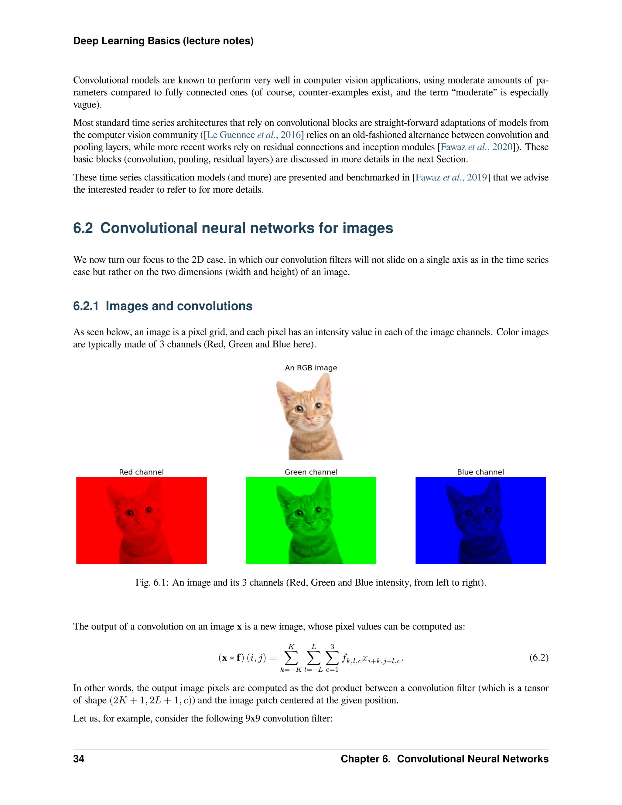 Deep Learning Basics (lecture notes) Convolutional models are known to perform very well in computer vision applications, using moderate amounts of pa- rameters compared to fully connected ones (of course, counter-examples exist, and the term “moderate” is especially vague). Most standard time series architectures that rely on convolutional blocks are straight-forward adaptations of models from the computer vision community ([Le Guennec et al., 2016] relies on an old-fashioned alternance between convolution and pooling layers, while more recent works rely on residual connections and inception modules [Fawaz et al., 2020]). These basic blocks (convolution, pooling, residual layers) are discussed in more details in the next Section. These time series classification models (and more) are presented and benchmarked in [Fawaz et al., 2019] that we advise the interested reader to refer to for more details. 6.2 Convolutional neural networks for images We now turn our focus to the 2D case, in which our convolution filters will not slide on a single axis as in the time series case but rather on the two dimensions (width and height) of an image. 6.2.1 Images and convolutions As seen below, an image is a pixel grid, and each pixel has an intensity value in each of the image channels. Color images are typically made of 3 channels (Red, Green and Blue here). Fig. 6.1: An image and its 3 channels (Red, Green and Blue intensity, from left to right). The output of a convolution on an image x is a new image, whose pixel values can be computed as: (x ∗ f) (𝑖, 𝑗) = 𝐾 ∑ 𝑘=−𝐾 𝐿 ∑ 𝑙=−𝐿 3 ∑ 𝑐=1 𝑓𝑘,𝑙,𝑐𝑥𝑖+𝑘,𝑗+𝑙,𝑐. (6.2) In other words, the output image pixels are computed as the dot product between a convolution filter (which is a tensor of shape (2𝐾 + 1, 2𝐿 + 1, 𝑐)) and the image patch centered at the given position. Let us, for example, consider the following 9x9 convolution filter: 34 Chapter 6. Convolutional Neural Networks 