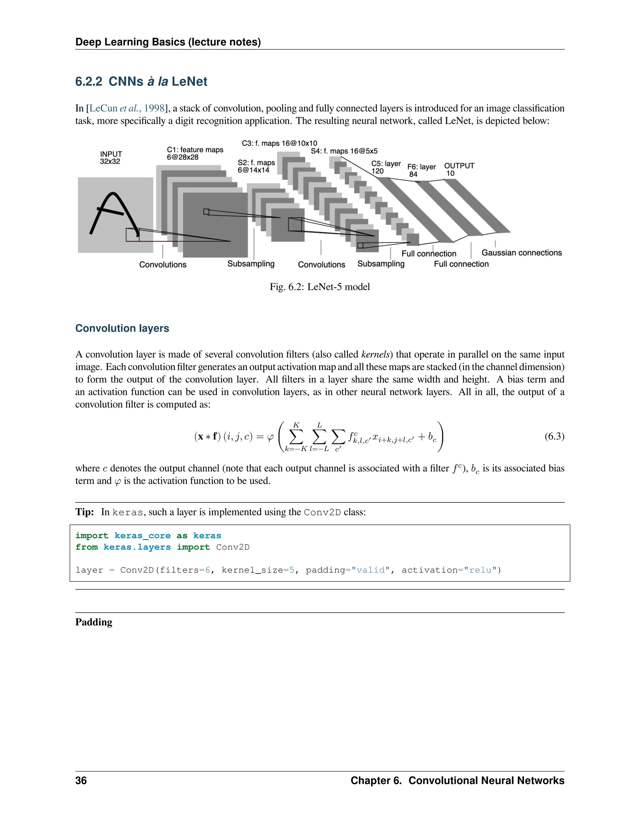 Deep Learning Basics (lecture notes) 6.2.2 CNNs à la LeNet In [LeCun et al., 1998], a stack of convolution, pooling and fully connected layers is introduced for an image classification task, more specifically a digit recognition application. The resulting neural network, called LeNet, is depicted below: Fig. 6.2: LeNet-5 model Convolution layers A convolution layer is made of several convolution filters (also called kernels) that operate in parallel on the same input image. Each convolution filter generates an output activation map and all these maps are stacked (in the channel dimension) to form the output of the convolution layer. All filters in a layer share the same width and height. A bias term and an activation function can be used in convolution layers, as in other neural network layers. All in all, the output of a convolution filter is computed as: (x ∗ f) (𝑖, 𝑗, 𝑐) = 𝜑 ( 𝐾 ∑ 𝑘=−𝐾 𝐿 ∑ 𝑙=−𝐿 ∑ 𝑐′ 𝑓𝑐 𝑘,𝑙,𝑐′ 𝑥𝑖+𝑘,𝑗+𝑙,𝑐′ + 𝑏𝑐) (6.3) where 𝑐 denotes the output channel (note that each output channel is associated with a filter 𝑓𝑐 ), 𝑏𝑐 is its associated bias term and 𝜑 is the activation function to be used. Tip: In keras, such a layer is implemented using the Conv2D class: import keras_core as keras from keras.layers import Conv2D layer = Conv2D(filters=6, kernel_size=5, padding="valid", activation="relu") Padding 36 Chapter 6. Convolutional Neural Networks 