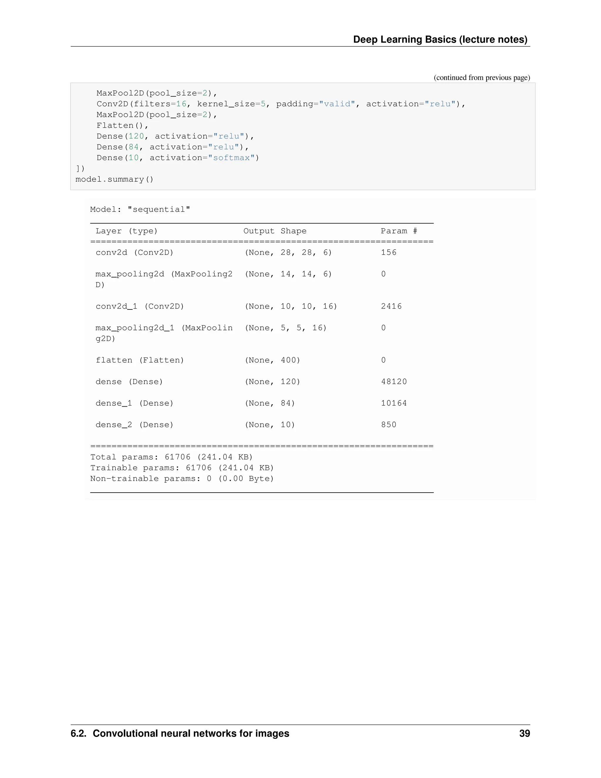 Deep Learning Basics (lecture notes) (continued from previous page) MaxPool2D(pool_size=2), Conv2D(filters=16, kernel_size=5, padding="valid", activation="relu"), MaxPool2D(pool_size=2), Flatten(), Dense(120, activation="relu"), Dense(84, activation="relu"), Dense(10, activation="softmax") ]) model.summary() Model: "sequential" _________________________________________________________________ Layer (type) Output Shape Param # ================================================================= conv2d (Conv2D) (None, 28, 28, 6) 156 max_pooling2d (MaxPooling2 (None, 14, 14, 6) 0 D) conv2d_1 (Conv2D) (None, 10, 10, 16) 2416 max_pooling2d_1 (MaxPoolin (None, 5, 5, 16) 0 g2D) flatten (Flatten) (None, 400) 0 dense (Dense) (None, 120) 48120 dense_1 (Dense) (None, 84) 10164 dense_2 (Dense) (None, 10) 850 ================================================================= Total params: 61706 (241.04 KB) Trainable params: 61706 (241.04 KB) Non-trainable params: 0 (0.00 Byte) _________________________________________________________________ 6.2. Convolutional neural networks for images 39 