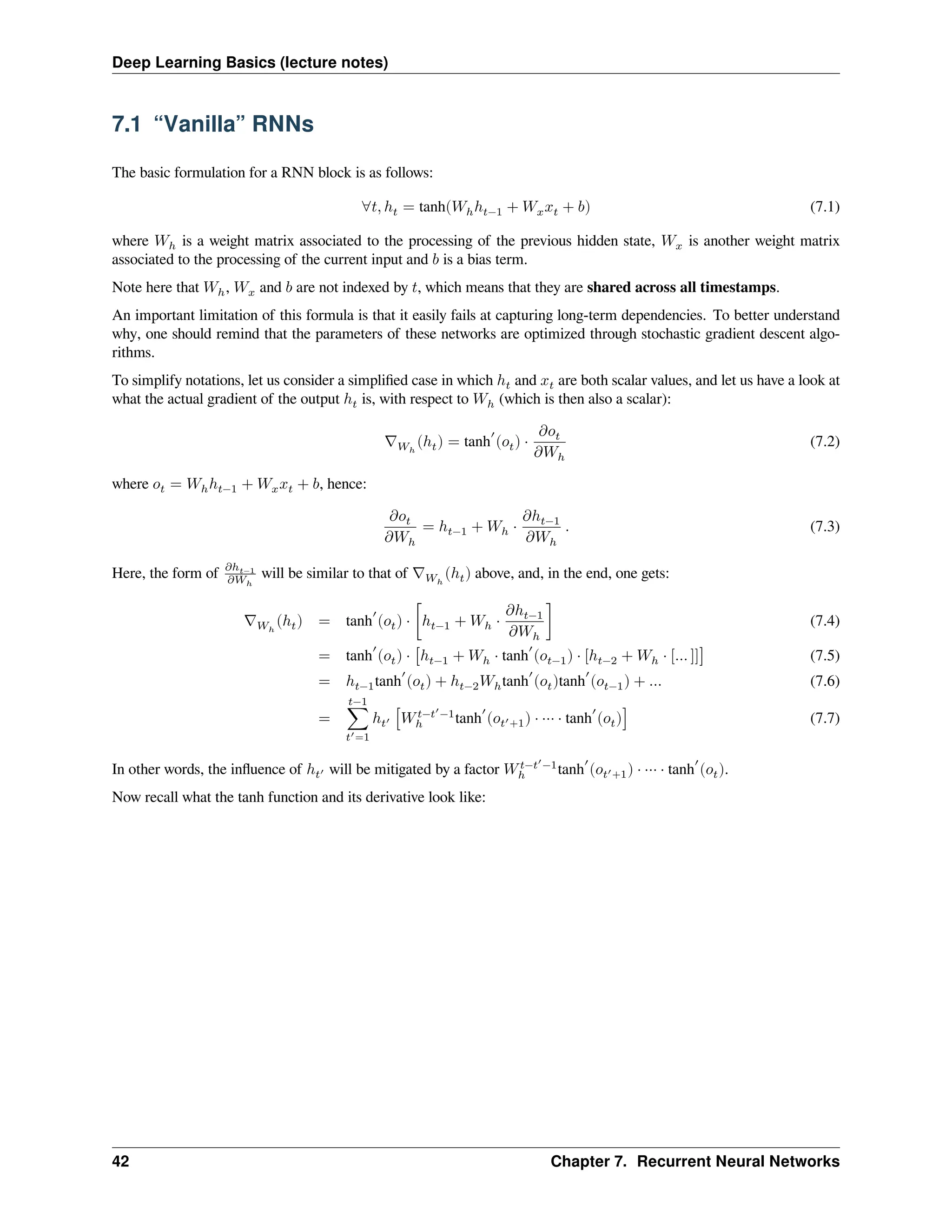 Deep Learning Basics (lecture notes) 7.1 “Vanilla” RNNs The basic formulation for a RNN block is as follows: ∀𝑡, ℎ𝑡 = tanh(𝑊ℎℎ𝑡−1 + 𝑊𝑥𝑥𝑡 + 𝑏) (7.1) where 𝑊ℎ is a weight matrix associated to the processing of the previous hidden state, 𝑊𝑥 is another weight matrix associated to the processing of the current input and 𝑏 is a bias term. Note here that 𝑊ℎ, 𝑊𝑥 and 𝑏 are not indexed by 𝑡, which means that they are shared across all timestamps. An important limitation of this formula is that it easily fails at capturing long-term dependencies. To better understand why, one should remind that the parameters of these networks are optimized through stochastic gradient descent algo- rithms. To simplify notations, let us consider a simplified case in which ℎ𝑡 and 𝑥𝑡 are both scalar values, and let us have a look at what the actual gradient of the output ℎ𝑡 is, with respect to 𝑊ℎ (which is then also a scalar): ∇𝑊ℎ (ℎ𝑡) = tanh ′ (𝑜𝑡) ⋅ 𝜕𝑜𝑡 𝜕𝑊ℎ (7.2) where 𝑜𝑡 = 𝑊ℎℎ𝑡−1 + 𝑊𝑥𝑥𝑡 + 𝑏, hence: 𝜕𝑜𝑡 𝜕𝑊ℎ = ℎ𝑡−1 + 𝑊ℎ ⋅ 𝜕ℎ𝑡−1 𝜕𝑊ℎ . (7.3) Here, the form of 𝜕ℎ𝑡−1 𝜕𝑊ℎ will be similar to that of ∇𝑊ℎ (ℎ𝑡) above, and, in the end, one gets: ∇𝑊ℎ (ℎ𝑡) = tanh ′ (𝑜𝑡) ⋅ [ℎ𝑡−1 + 𝑊ℎ ⋅ 𝜕ℎ𝑡−1 𝜕𝑊ℎ ] (7.4) = tanh ′ (𝑜𝑡) ⋅ [ℎ𝑡−1 + 𝑊ℎ ⋅ tanh ′ (𝑜𝑡−1) ⋅ [ℎ𝑡−2 + 𝑊ℎ ⋅ [… ]]] (7.5) = ℎ𝑡−1tanh ′ (𝑜𝑡) + ℎ𝑡−2𝑊ℎtanh ′ (𝑜𝑡)tanh ′ (𝑜𝑡−1) + … (7.6) = 𝑡−1 ∑ 𝑡′=1 ℎ𝑡′ [𝑊𝑡−𝑡′ −1 ℎ tanh ′ (𝑜𝑡′+1) ⋅ ⋯ ⋅ tanh ′ (𝑜𝑡)] (7.7) In other words, the influence of ℎ𝑡′ will be mitigated by a factor 𝑊𝑡−𝑡′ −1 ℎ tanh ′ (𝑜𝑡′+1) ⋅ ⋯ ⋅ tanh ′ (𝑜𝑡). Now recall what the tanh function and its derivative look like: 42 Chapter 7. Recurrent Neural Networks 
