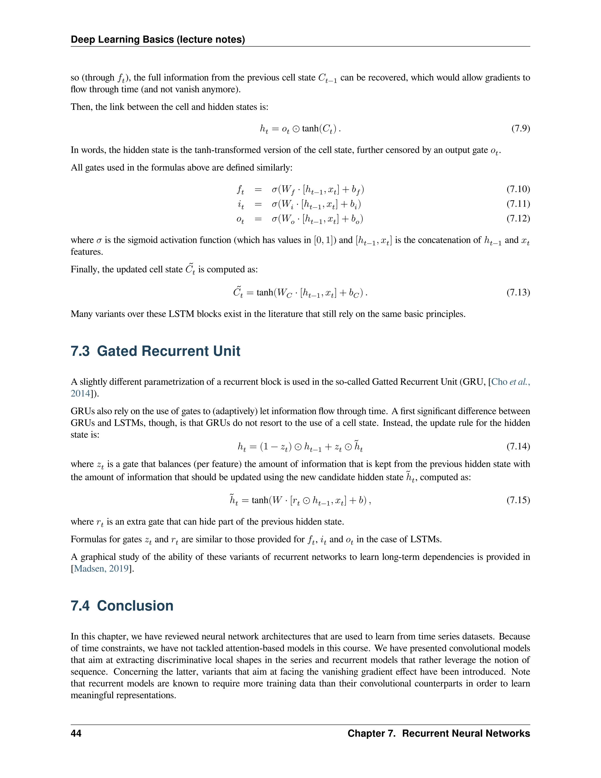 Deep Learning Basics (lecture notes) so (through 𝑓𝑡), the full information from the previous cell state 𝐶𝑡−1 can be recovered, which would allow gradients to flow through time (and not vanish anymore). Then, the link between the cell and hidden states is: ℎ𝑡 = 𝑜𝑡 ⊙ tanh(𝐶𝑡) . (7.9) In words, the hidden state is the tanh-transformed version of the cell state, further censored by an output gate 𝑜𝑡. All gates used in the formulas above are defined similarly: 𝑓𝑡 = 𝜎(𝑊𝑓 ⋅ [ℎ𝑡−1, 𝑥𝑡] + 𝑏𝑓) (7.10) 𝑖𝑡 = 𝜎(𝑊𝑖 ⋅ [ℎ𝑡−1, 𝑥𝑡] + 𝑏𝑖) (7.11) 𝑜𝑡 = 𝜎(𝑊𝑜 ⋅ [ℎ𝑡−1, 𝑥𝑡] + 𝑏𝑜) (7.12) where 𝜎 is the sigmoid activation function (which has values in [0, 1]) and [ℎ𝑡−1, 𝑥𝑡] is the concatenation of ℎ𝑡−1 and 𝑥𝑡 features. Finally, the updated cell state ̃ 𝐶𝑡 is computed as: ̃ 𝐶𝑡 = tanh(𝑊𝐶 ⋅ [ℎ𝑡−1, 𝑥𝑡] + 𝑏𝐶) . (7.13) Many variants over these LSTM blocks exist in the literature that still rely on the same basic principles. 7.3 Gated Recurrent Unit A slightly different parametrization of a recurrent block is used in the so-called Gatted Recurrent Unit (GRU, [Cho et al., 2014]). GRUs also rely on the use of gates to (adaptively) let information flow through time. A first significant difference between GRUs and LSTMs, though, is that GRUs do not resort to the use of a cell state. Instead, the update rule for the hidden state is: ℎ𝑡 = (1 − 𝑧𝑡) ⊙ ℎ𝑡−1 + 𝑧𝑡 ⊙ ̃ ℎ𝑡 (7.14) where 𝑧𝑡 is a gate that balances (per feature) the amount of information that is kept from the previous hidden state with the amount of information that should be updated using the new candidate hidden state ̃ ℎ𝑡, computed as: ̃ ℎ𝑡 = tanh(𝑊 ⋅ [𝑟𝑡 ⊙ ℎ𝑡−1, 𝑥𝑡] + 𝑏) , (7.15) where 𝑟𝑡 is an extra gate that can hide part of the previous hidden state. Formulas for gates 𝑧𝑡 and 𝑟𝑡 are similar to those provided for 𝑓𝑡, 𝑖𝑡 and 𝑜𝑡 in the case of LSTMs. A graphical study of the ability of these variants of recurrent networks to learn long-term dependencies is provided in [Madsen, 2019]. 7.4 Conclusion In this chapter, we have reviewed neural network architectures that are used to learn from time series datasets. Because of time constraints, we have not tackled attention-based models in this course. We have presented convolutional models that aim at extracting discriminative local shapes in the series and recurrent models that rather leverage the notion of sequence. Concerning the latter, variants that aim at facing the vanishing gradient effect have been introduced. Note that recurrent models are known to require more training data than their convolutional counterparts in order to learn meaningful representations. 44 Chapter 7. Recurrent Neural Networks 