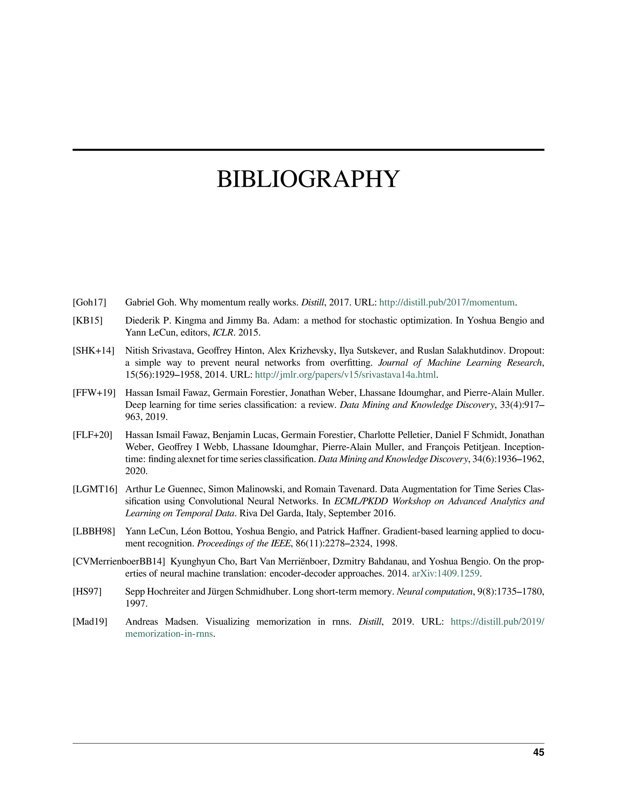 BIBLIOGRAPHY [Goh17] Gabriel Goh. Why momentum really works. Distill, 2017. URL: http://distill.pub/2017/momentum. [KB15] Diederik P. Kingma and Jimmy Ba. Adam: a method for stochastic optimization. In Yoshua Bengio and Yann LeCun, editors, ICLR. 2015. [SHK+14] Nitish Srivastava, Geoffrey Hinton, Alex Krizhevsky, Ilya Sutskever, and Ruslan Salakhutdinov. Dropout: a simple way to prevent neural networks from overfitting. Journal of Machine Learning Research, 15(56):1929–1958, 2014. URL: http://jmlr.org/papers/v15/srivastava14a.html. [FFW+19] Hassan Ismail Fawaz, Germain Forestier, Jonathan Weber, Lhassane Idoumghar, and Pierre-Alain Muller. Deep learning for time series classification: a review. Data Mining and Knowledge Discovery, 33(4):917– 963, 2019. [FLF+20] Hassan Ismail Fawaz, Benjamin Lucas, Germain Forestier, Charlotte Pelletier, Daniel F Schmidt, Jonathan Weber, Geoffrey I Webb, Lhassane Idoumghar, Pierre-Alain Muller, and François Petitjean. Inception- time: finding alexnet for time series classification. Data Mining and Knowledge Discovery, 34(6):1936–1962, 2020. [LGMT16] Arthur Le Guennec, Simon Malinowski, and Romain Tavenard. Data Augmentation for Time Series Clas- sification using Convolutional Neural Networks. In ECML/PKDD Workshop on Advanced Analytics and Learning on Temporal Data. Riva Del Garda, Italy, September 2016. [LBBH98] Yann LeCun, Léon Bottou, Yoshua Bengio, and Patrick Haffner. Gradient-based learning applied to docu- ment recognition. Proceedings of the IEEE, 86(11):2278–2324, 1998. [CVMerrienboerBB14] Kyunghyun Cho, Bart Van Merriënboer, Dzmitry Bahdanau, and Yoshua Bengio. On the prop- erties of neural machine translation: encoder-decoder approaches. 2014. arXiv:1409.1259. [HS97] Sepp Hochreiter and Jürgen Schmidhuber. Long short-term memory. Neural computation, 9(8):1735–1780, 1997. [Mad19] Andreas Madsen. Visualizing memorization in rnns. Distill, 2019. URL: https://distill.pub/2019/ memorization-in-rnns. 45 