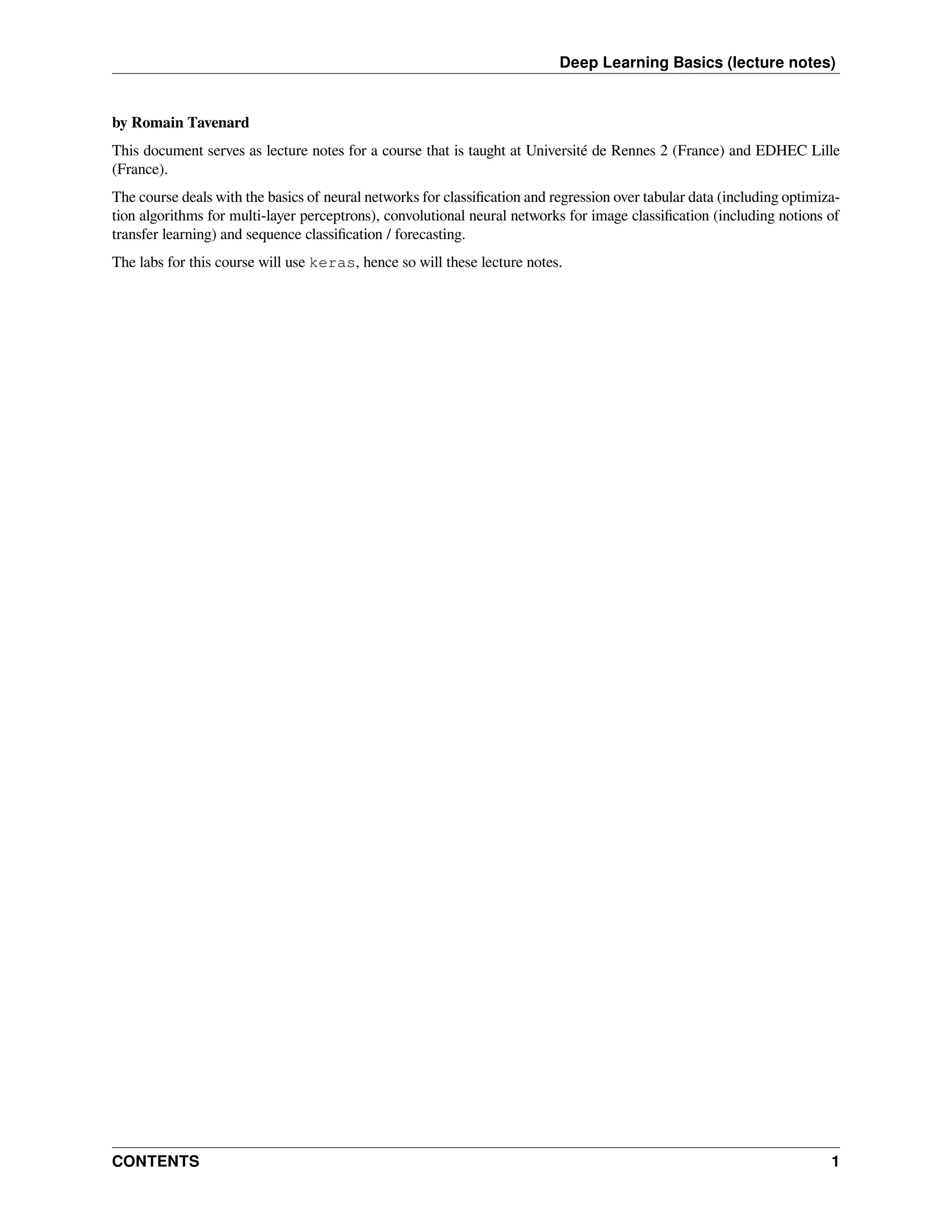 Deep Learning Basics (lecture notes) by Romain Tavenard This document serves as lecture notes for a course that is taught at Université de Rennes 2 (France) and EDHEC Lille (France). The course deals with the basics of neural networks for classification and regression over tabular data (including optimiza- tion algorithms for multi-layer perceptrons), convolutional neural networks for image classification (including notions of transfer learning) and sequence classification / forecasting. The labs for this course will use keras, hence so will these lecture notes. CONTENTS 1 