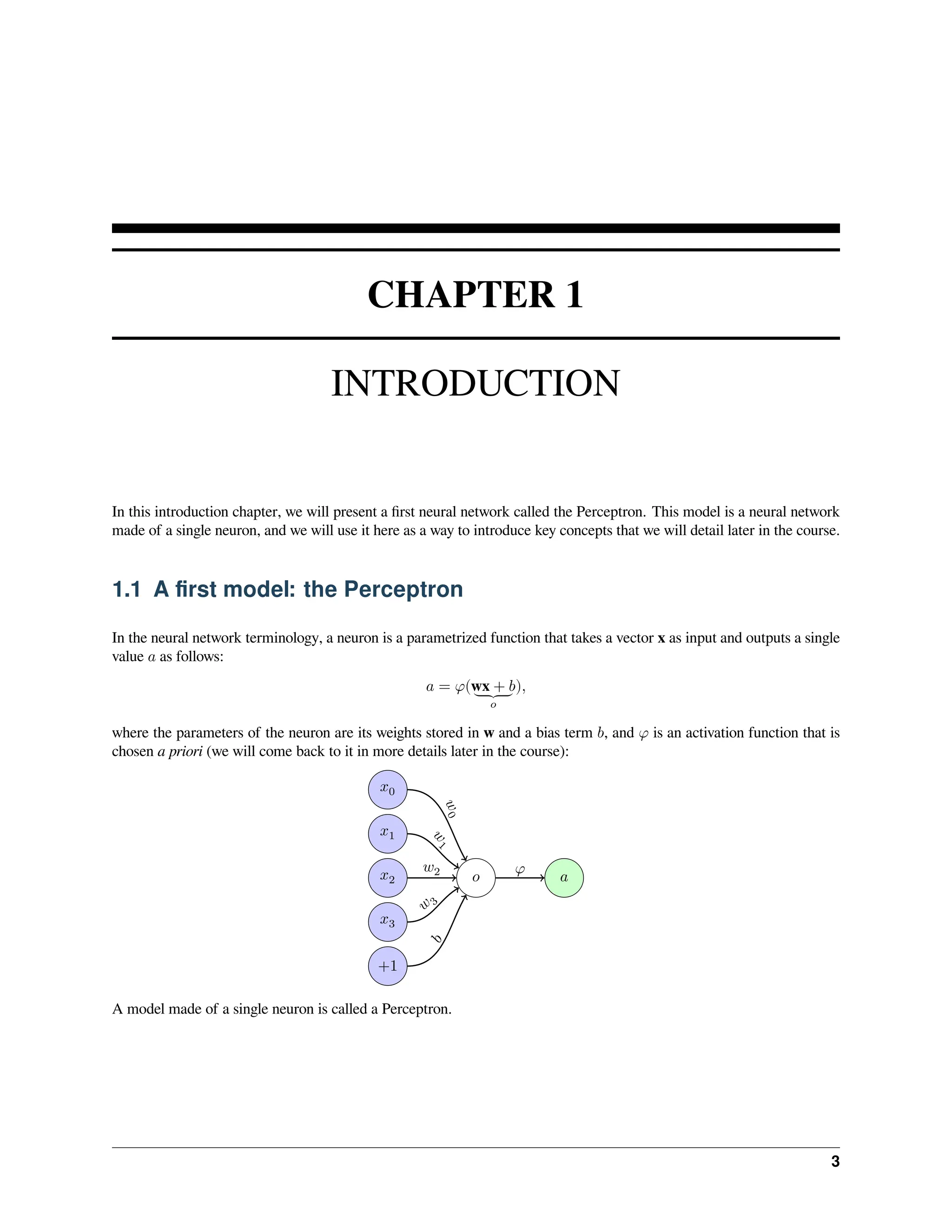CHAPTER 1 INTRODUCTION In this introduction chapter, we will present a first neural network called the Perceptron. This model is a neural network made of a single neuron, and we will use it here as a way to introduce key concepts that we will detail later in the course. 1.1 A first model: the Perceptron In the neural network terminology, a neuron is a parametrized function that takes a vector x as input and outputs a single value 𝑎 as follows: 𝑎 = 𝜑(wx + 𝑏 ⏟ 𝑜 ), where the parameters of the neuron are its weights stored in w and a bias term 𝑏, and 𝜑 is an activation function that is chosen a priori (we will come back to it in more details later in the course): 𝑜 𝑎 𝑥0 𝑥1 𝑥2 𝑥3 +1 𝑤 0 𝑤 1 𝑤2 𝑤 3 𝑏 𝜑 A model made of a single neuron is called a Perceptron. 3 