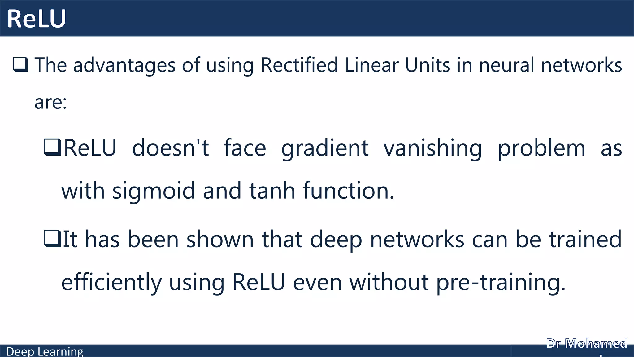 Deep Learning
 The advantages of using Rectified Linear Units in neural networks
are:
ReLU doesn't face gradient vanishing problem as
with sigmoid and tanh function.
It has been shown that deep networks can be trained
efficiently using ReLU even without pre-training.
 