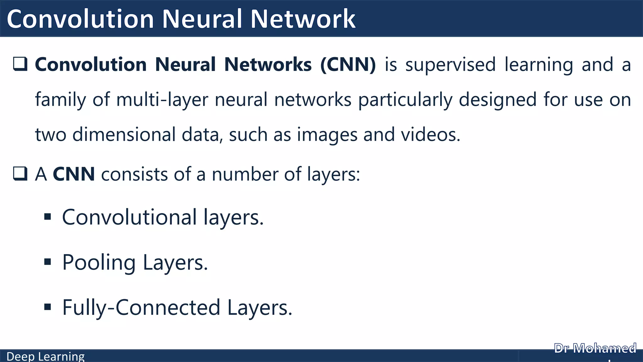 Deep Learning
 Convolution Neural Networks (CNN) is supervised learning and a
family of multi-layer neural networks particularly designed for use on
two dimensional data, such as images and videos.
 A CNN consists of a number of layers:
 Convolutional layers.
 Pooling Layers.
 Fully-Connected Layers.
 