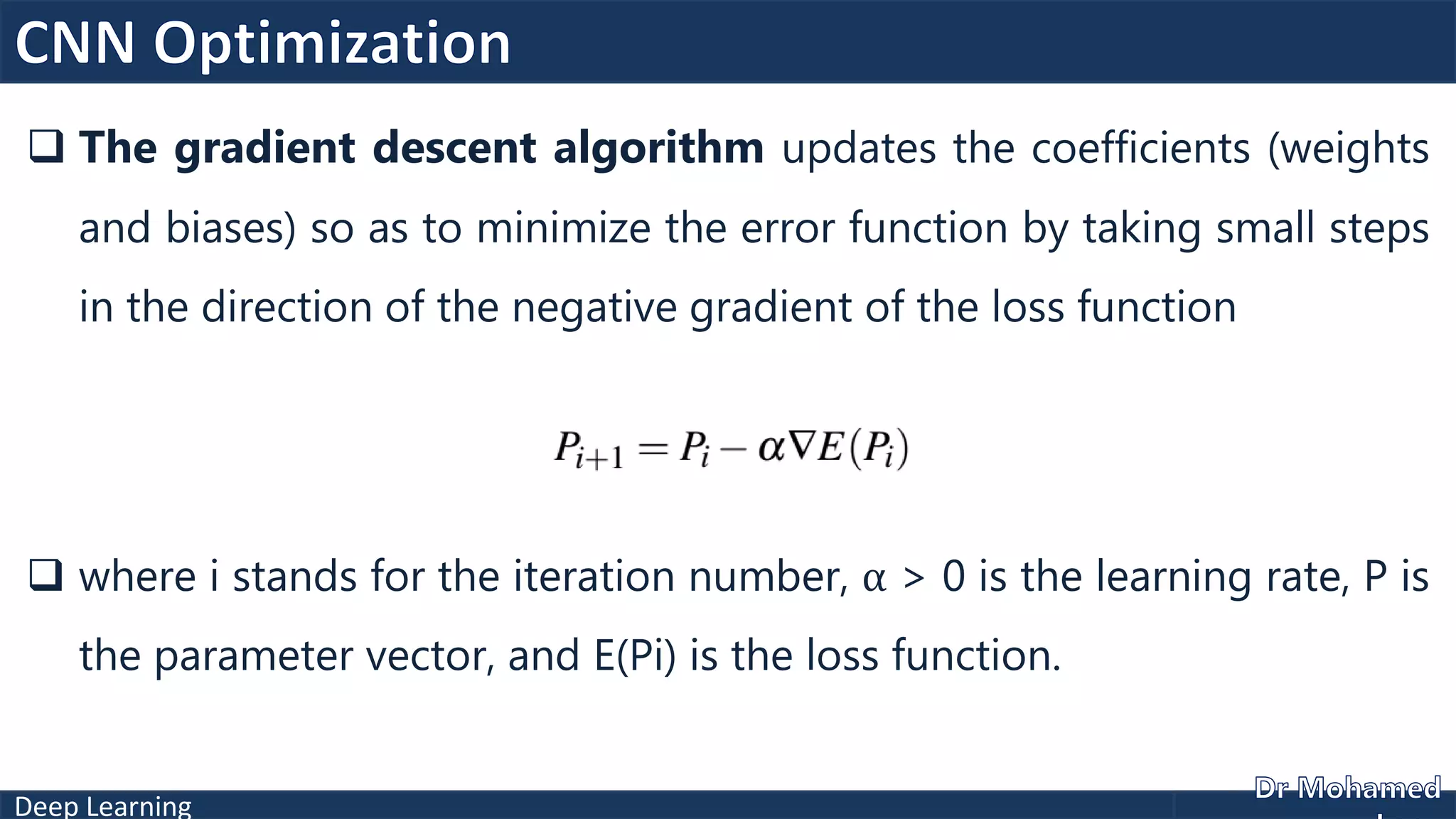 Deep Learning
 The gradient descent algorithm updates the coefficients (weights
and biases) so as to minimize the error function by taking small steps
in the direction of the negative gradient of the loss function
 where i stands for the iteration number, α > 0 is the learning rate, P is
the parameter vector, and E(Pi) is the loss function.
 