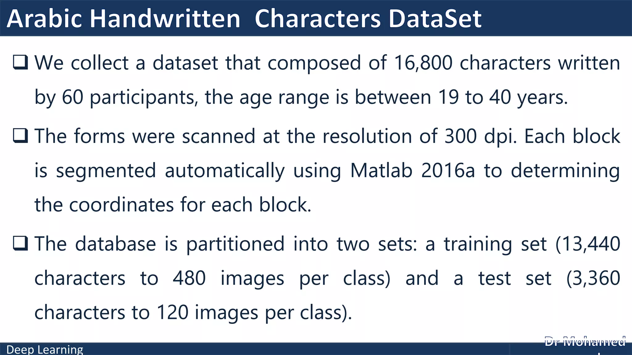 Deep Learning
 We collect a dataset that composed of 16,800 characters written
by 60 participants, the age range is between 19 to 40 years.
 The forms were scanned at the resolution of 300 dpi. Each block
is segmented automatically using Matlab 2016a to determining
the coordinates for each block.
 The database is partitioned into two sets: a training set (13,440
characters to 480 images per class) and a test set (3,360
characters to 120 images per class).
 