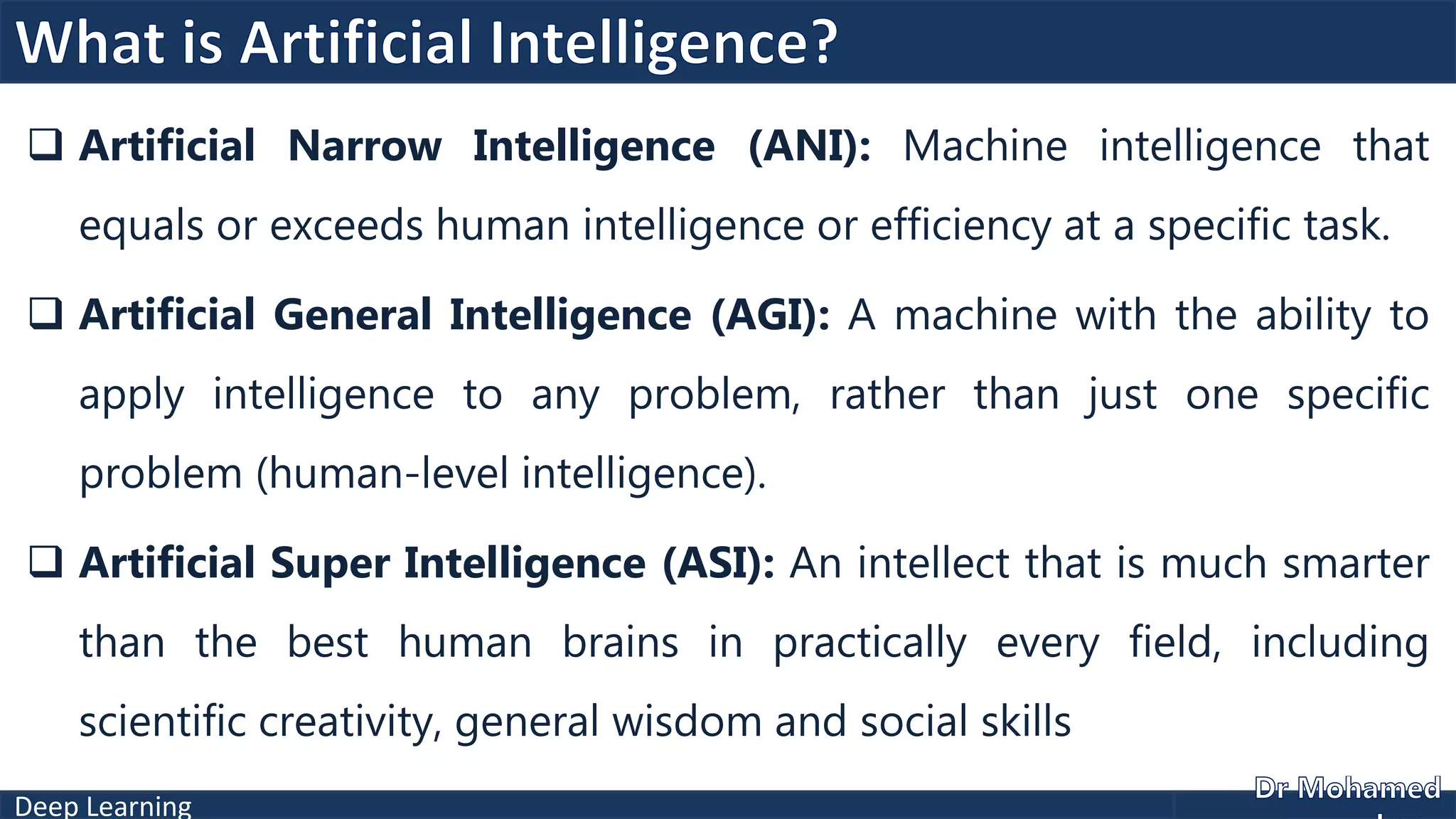 Deep Learning
 Artificial Narrow Intelligence (ANI): Machine intelligence that
equals or exceeds human intelligence or efficiency at a specific task.
 Artificial General Intelligence (AGI): A machine with the ability to
apply intelligence to any problem, rather than just one specific
problem (human-level intelligence).
 Artificial Super Intelligence (ASI): An intellect that is much smarter
than the best human brains in practically every field, including
scientific creativity, general wisdom and social skills
 