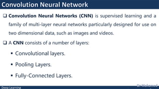 Deep Learning
 Convolution Neural Networks (CNN) is supervised learning and a
family of multi-layer neural networks particularly designed for use on
two dimensional data, such as images and videos.
 A CNN consists of a number of layers:
 Convolutional layers.
 Pooling Layers.
 Fully-Connected Layers.
 