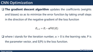 Deep Learning
 The gradient descent algorithm updates the coefficients (weights
and biases) so as to minimize the error function by taking small steps
in the direction of the negative gradient of the loss function
 where i stands for the iteration number, α > 0 is the learning rate, P is
the parameter vector, and E(Pi) is the loss function.
 
