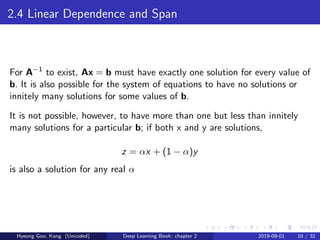 2.4 Linear Dependence and Span
For A−1
to exist, Ax = b must have exactly one solution for every value of
b. It is also possible for the system of equations to have no solutions or
innitely many solutions for some values of b.
It is not possible, however, to have more than one but less than innitely
many solutions for a particular b; if both x and y are solutions,
z = αx + (1 − α)y
is also a solution for any real α
Hyeong Goo, Kang (Uncoded) Deep Learning Book: chapter 2 2019-09-01 10 / 32
 