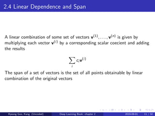 2.4 Linear Dependence and Span
A linear combination of some set of vectors v(1), . . . , v(n) is given by
multiplying each vector v(i) by a corresponding scalar coecient and adding
the results
i
ci v(i)
The span of a set of vectors is the set of all points obtainable by linear
combination of the original vectors
Hyeong Goo, Kang (Uncoded) Deep Learning Book: chapter 2 2019-09-01 11 / 32
 