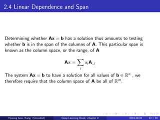 2.4 Linear Dependence and Span
Determining whether Ax = b has a solution thus amounts to testing
whether b is in the span of the columns of A. This particular span is
known as the column space, or the range, of A
Ax =
i
xi A:,i
The system Ax = b to have a solution for all values of b ∈ Rn , we
therefore require that the column space of A be all of Rm.
Hyeong Goo, Kang (Uncoded) Deep Learning Book: chapter 2 2019-09-01 12 / 32
 