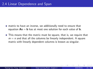 2.4 Linear Dependence and Span
matrix to have an inverse, we additionally need to ensure that
equation Ax = b has at most one solution for each value of b.
This means that the matrix must be square, that is, we require that
m = n and that all the columns be linearly independent. A square
matrix with linearly dependent columns is known as singular.
Hyeong Goo, Kang (Uncoded) Deep Learning Book: chapter 2 2019-09-01 14 / 32
 