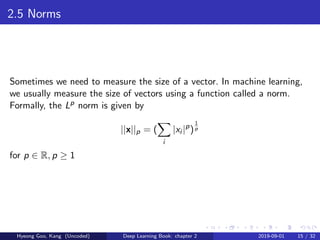 2.5 Norms
Sometimes we need to measure the size of a vector. In machine learning,
we usually measure the size of vectors using a function called a norm.
Formally, the Lp norm is given by
||x||p = (
i
|xi |p
)
1
p
for p ∈ R, p ≥ 1
Hyeong Goo, Kang (Uncoded) Deep Learning Book: chapter 2 2019-09-01 15 / 32
 