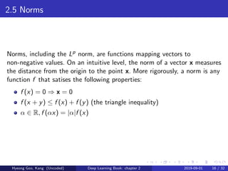 2.5 Norms
Norms, including the Lp norm, are functions mapping vectors to
non-negative values. On an intuitive level, the norm of a vector x measures
the distance from the origin to the point x. More rigorously, a norm is any
function f that satises the following properties:
f (x) = 0 ⇒ x = 0
f (x + y) ≤ f (x) + f (y) (the triangle inequality)
α ∈ R, f (αx) = |α|f (x)
Hyeong Goo, Kang (Uncoded) Deep Learning Book: chapter 2 2019-09-01 16 / 32
 