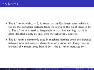 2.5 Norms
The L2 norm, with p = 2, is known as the Euclidean norm, which is
simply the Euclidean distance from the origin to the point identied by
x. The L2 norm is used so frequently in machine learning that it is
often denoted simply as ||x||, with the subscript 2 omitted.
The L1 norm is commonly used in machine learning when the dierence
between zero and nonzero elements is very important. Every time an
element of x moves away from 0 by , the L1 norm increases by
Hyeong Goo, Kang (Uncoded) Deep Learning Book: chapter 2 2019-09-01 18 / 32
 