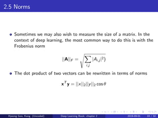 2.5 Norms
Sometimes we may also wish to measure the size of a matrix. In the
context of deep learning, the most common way to do this is with the
Frobenius norm
||A||F =
i,j
|Ai,j |2)
The dot product of two vectors can be rewritten in terms of norms
xT
y = ||x||2||y||2 cos θ
Hyeong Goo, Kang (Uncoded) Deep Learning Book: chapter 2 2019-09-01 19 / 32
 