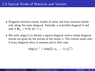 2.6 Special Kinds of Matrices and Vectors
Diagonal matrices consist mostly of zeros and have nonzero entries
only along the main diagonal. Formally, a matrixDis diagonal if and
only if Di,j = 0 for all i = j.
We write diag(v) to denote a square diagonal matrix whose diagonal
entries are given by the entries of the vector v. The inverse exists only
if every diagonal entry is nonzero,and in that case,
diag(v)−1
= diag([1/v1, . . . , 1/vn]T
)
Hyeong Goo, Kang (Uncoded) Deep Learning Book: chapter 2 2019-09-01 20 / 32
 