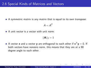2.6 Special Kinds of Matrices and Vectors
A symmetric matrix is any matrix that is equal to its own transpose:
A = AT
A unit vector is a vector with unit norm:
||A||2 = 1
A vector x and a vector y are orthogonal to each other if xT y = 0. If
both vectors have nonzero norm, this means that they are at a 90
degree angle to each other.
Hyeong Goo, Kang (Uncoded) Deep Learning Book: chapter 2 2019-09-01 21 / 32
 