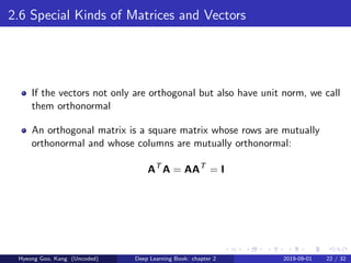 2.6 Special Kinds of Matrices and Vectors
If the vectors not only are orthogonal but also have unit norm, we call
them orthonormal
An orthogonal matrix is a square matrix whose rows are mutually
orthonormal and whose columns are mutually orthonormal:
AT
A = AAT
= I
Hyeong Goo, Kang (Uncoded) Deep Learning Book: chapter 2 2019-09-01 22 / 32
 