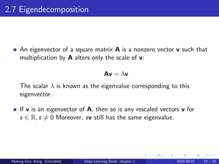 2.7 Eigendecomposition
An eigenvector of a square matrix A is a nonzero vector v such that
multiplication by A alters only the scale of v:
Av = λv
The scalar λ is known as the eigenvalue corresponding to this
eigenvector.
If v is an eigenvector of A, then so is any rescaled vectors v for
s ∈ R, s = 0 Moreover, sv still has the same eigenvalue.
Hyeong Goo, Kang (Uncoded) Deep Learning Book: chapter 2 2019-09-01 23 / 32
 