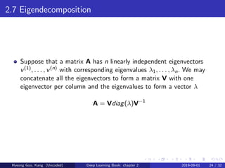2.7 Eigendecomposition
Suppose that a matrix A has n linearly independent eigenvectors
v(1), . . . , v(n) with corresponding eigenvalues λ1, . . . , λn. We may
concatenate all the eigenvectors to form a matrix V with one
eigenvector per column and the eigenvalues to form a vector λ
A = Vdiag(λ)V−1
Hyeong Goo, Kang (Uncoded) Deep Learning Book: chapter 2 2019-09-01 24 / 32
 