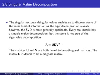 2.8 Singular Value Decomposition
The singular vectorsandsingular values enables us to discover some of
the same kind of information as the eigendecomposition reveals;
however, the SVD is more generally applicable. Every real matrix has
a singula rvalue decomposition, but the same is not true of the
eigenvalue decomposition
A = UDVT
The matrices U and V are both dened to be orthogonal matrices. The
matrix D is dened to be a diagonal matrix.
Hyeong Goo, Kang (Uncoded) Deep Learning Book: chapter 2 2019-09-01 26 / 32
 