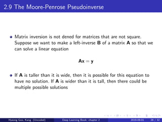 2.9 The Moore-Penrose Pseudoinverse
Matrix inversion is not dened for matrices that are not square.
Suppose we want to make a left-inverse B of a matrix A so that we
can solve a linear equation
Ax = y
If A is taller than it is wide, then it is possible for this equation to
have no solution. If A is wider than it is tall, then there could be
multiple possible solutions
Hyeong Goo, Kang (Uncoded) Deep Learning Book: chapter 2 2019-09-01 28 / 32
 