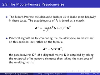 2.9 The Moore-Penrose Pseudoinverse
The Moore-Penrose pseudoinverse enables us to make some headway
in these cases. The pseudoinverse of A is dened as a matrix
A+
= lim
α 0
(AT
A + αI)−1
AT
Practical algorithms for computing the pseudoinverse are based not
on this denition, but rather on the formula.
A+
= VD+
UT
,
the pseudoinverse D+ of a diagonal matrix D is obtained by taking
the reciprocal of its nonzero elements then taking the transpose of
the resulting matrix
Hyeong Goo, Kang (Uncoded) Deep Learning Book: chapter 2 2019-09-01 29 / 32
 