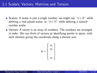 2.1 Scalars, Vectors, Matrices and Tensors
Scalars: A scalar is just a single number. we might say “s ∈ R” while
deﬁning a real-valued scalar, or “n ∈ N” while deﬁning a natural
number scalar
Vectors: A vector is an array of numbers. The numbers are arranged
in order. We can think of vectors as identifying points in space, with
each element giving the coordinate along a dierent axis.
x =





x1
x2
...
xn





Hyeong Goo, Kang (Uncoded) Deep Learning Book: chapter 2 2019-09-01 3 / 32
 