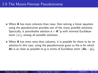 2.9 The Moore-Penrose Pseudoinverse
When A has more columns than rows, then solving a linear equation
using the pseudoinverse provides one of the many possible solutions.
Specically, it providesthe solution x = A+
y with minimal Euclidean
norm ||x||2 among all possible solutions.
When A has more rows than columns, it is possible for there to be no
solution.In this case, using the pseudoinverse gives us the x for which
Ax is as close as possible to y in terms of Euclidean norm ||Ax − y||2
Hyeong Goo, Kang (Uncoded) Deep Learning Book: chapter 2 2019-09-01 30 / 32
 