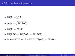2.10 The Trace Operator
TR(A) = i Ai,i
||A||F = TR(AAT
)
TR(A) = TR(AT
)
TR(ABC) = TR(CAB) = TR(BCA)
for A ∈ Rm×n and B ∈ Rn×m, TR(AB) = TR(BA)
Hyeong Goo, Kang (Uncoded) Deep Learning Book: chapter 2 2019-09-01 31 / 32
 