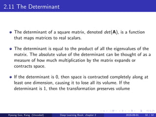 2.11 The Determinant
The determinant of a square matrix, denoted det(A), is a function
that maps matrices to real scalars.
The determinant is equal to the product of all the eigenvalues of the
matrix. The absolute value of the determinant can be thought of as a
measure of how much multiplication by the matrix expands or
contracts space.
If the determinant is 0, then space is contracted completely along at
least one dimension, causing it to lose all its volume. If the
determinant is 1, then the transformation preserves volume
Hyeong Goo, Kang (Uncoded) Deep Learning Book: chapter 2 2019-09-01 32 / 32
 