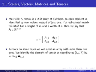 2.1 Scalars, Vectors, Matrices and Tensors
Matrices: A matrix is a 2-D array of numbers, so each element is
identiﬁed by two indices instead of just one. If a real-valued matrix
mathbfA has a height of m and a width of n, then we say that
A ∈ Rm×n
x =
A1,1 A1,2
A2,1 A2,2
Tensors: In some cases we will need an array with more than two
axes. We identify the element of tensor at coordinates (i, j, k) by
writing Ai,j,k
Hyeong Goo, Kang (Uncoded) Deep Learning Book: chapter 2 2019-09-01 5 / 32
 