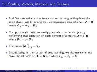 2.1 Scalars, Vectors, Matrices and Tensors
Add: We can add matrices to each other, as long as they have the
same shape, just by adding their corresponding elements. C = A + B
where Ci,j = Ai,j + Bi,j
Multiply a scalar: We can multiply a scalar to a matrix. just by
performing that operation on each element of a matrix.D = a · B
where Di,j = a · Bi,j
Transpose: AT
i,j
= Aj,i
Broadcasting: In the context of deep learning, we also use some less
conventional notation. C = A + b where Ci,j = Ai,j + bj
Hyeong Goo, Kang (Uncoded) Deep Learning Book: chapter 2 2019-09-01 6 / 32
 