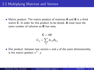 2.2 Multiplying Matrices and Vectors
Matrix product: The matrix product of matrices A and B is a third
matrix C. In order for this product to be dened, A must have the
same number of columns as B has rows.
C = AB
Ci,j =
k
Ai,kBk,j
Dot product: between two vectors x and y of the same dimensionality
is the matrix product xT · y
Hyeong Goo, Kang (Uncoded) Deep Learning Book: chapter 2 2019-09-01 7 / 32
 