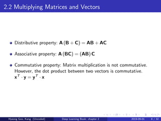 2.2 Multiplying Matrices and Vectors
Distributive property: A (B + C) = AB + AC
Associative property: A (BC) = (AB) C
Commutative property: Matrix multiplication is not commutative.
However, the dot product between two vectors is commutative.
xT · y = yT · x
Hyeong Goo, Kang (Uncoded) Deep Learning Book: chapter 2 2019-09-01 8 / 32
 