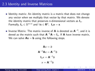 2.3 Identity and Inverse Matrices
Identity matrix: An identity matrix is a matrix that does not change
any vector when we multiply that vector by that matrix. We denote
the identity matrix that preserves n-dimensional vectors as In.
Formally, In ∈ Rn×n and ∀x ∈ Rn, Inx = x
Inverse Matrix: The matrix inverse of A is denoted as A−1
, and it is
dened as the matrix such that A−1
A = In. If A have inverse matrix,
We can solve Ax = b using the following steps.
Ax = b
A−1
Ax = A−1
b
Inx = A−1
b
x = A−1
b
Hyeong Goo, Kang (Uncoded) Deep Learning Book: chapter 2 2019-09-01 9 / 32
 