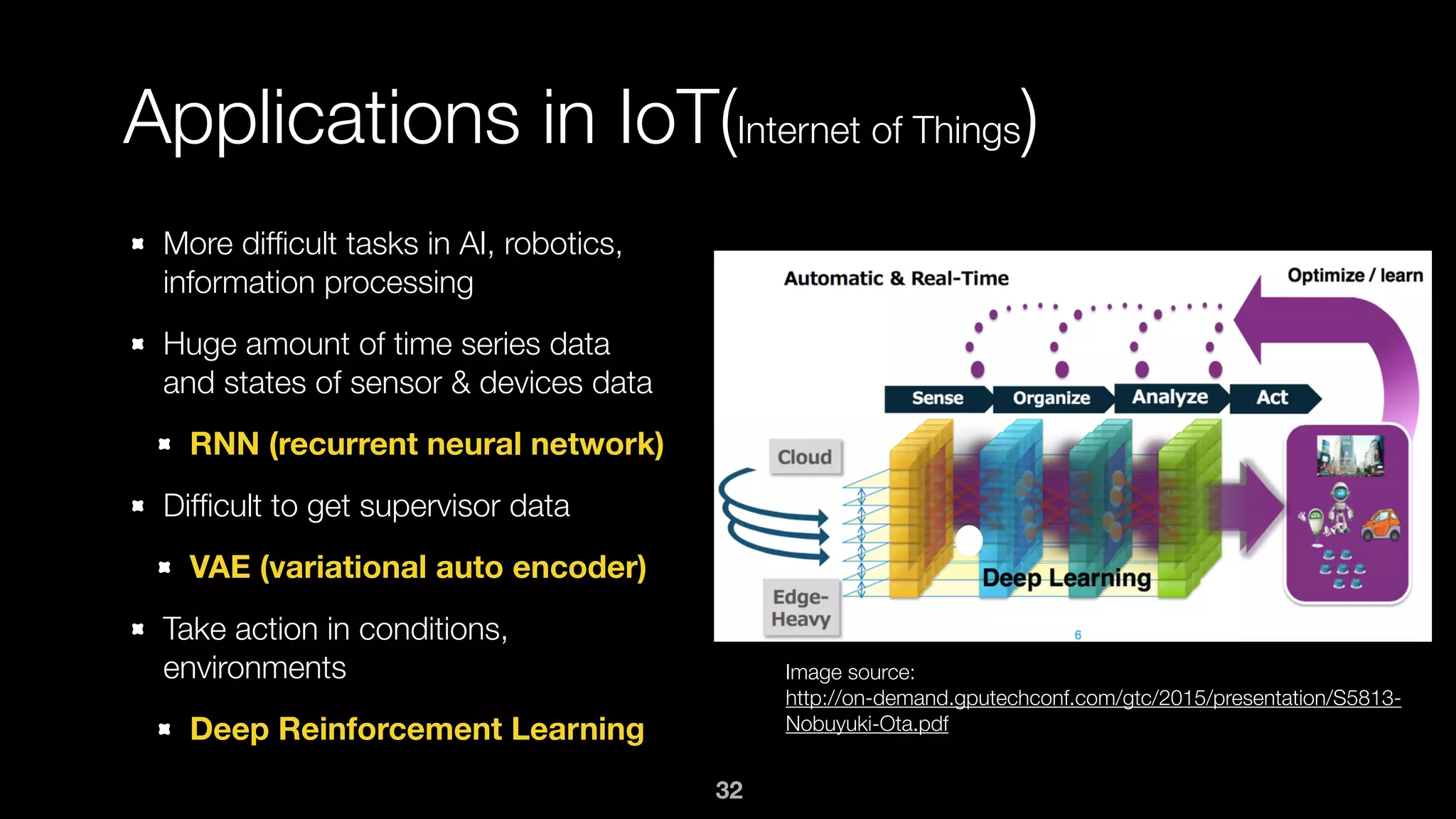 Applications in IoT(Internet of Things)
More difﬁcult tasks in AI, robotics,
information processing
Huge amount of time series data
and states of sensor & devices data
RNN (recurrent neural network)
Difﬁcult to get supervisor data
VAE (variational auto encoder)
Take action in conditions,
environments
Deep Reinforcement Learning
Image source: 
http://on-demand.gputechconf.com/gtc/2015/presentation/S5813-
Nobuyuki-Ota.pdf
32
 