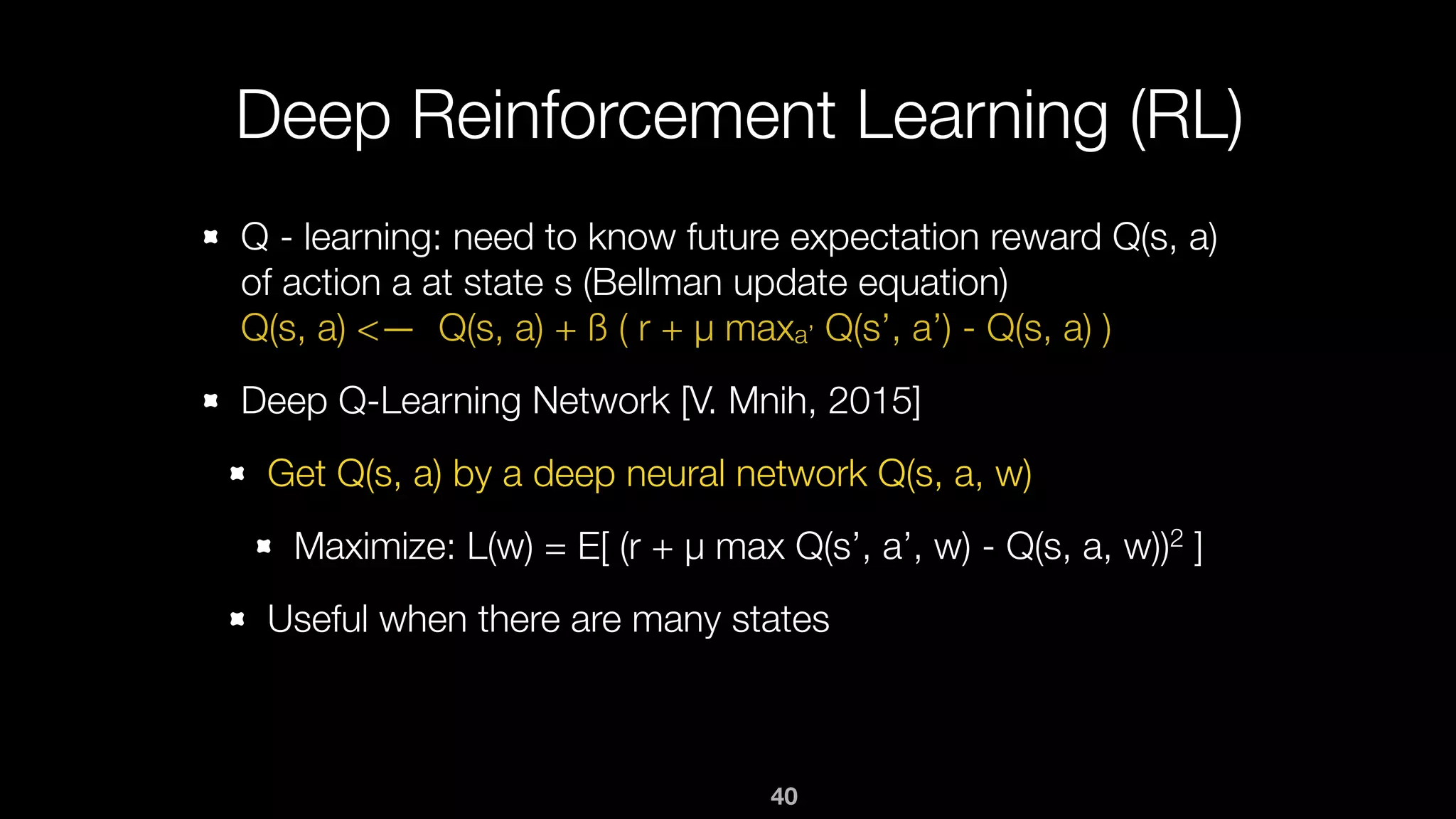 40
Deep Reinforcement Learning (RL)
Q - learning: need to know future expectation reward Q(s, a)
of action a at state s (Bellman update equation) 
Q(s, a) <— Q(s, a) + ß ( r + µ maxa’ Q(s’, a’) - Q(s, a) )
Deep Q-Learning Network [V. Mnih, 2015]
Get Q(s, a) by a deep neural network Q(s, a, w)
Maximize: L(w) = E[ (r + µ max Q(s’, a’, w) - Q(s, a, w))2 ]
Useful when there are many states
 